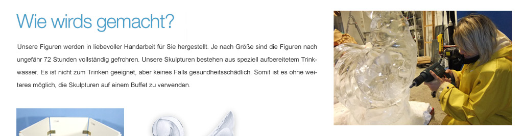 Unsere Figuren werden in liebevoller Handarbeit f&uuml;r Sie hergestellt. Je nach Gr&ouml;&szlig;e sind die Figuren nach bis zu 72 Stunden vollst&auml;ndig gefrohren. Unsere Skulpturen bestehen aus speziell aufbereitetem Trinkwasser. Es ist nicht zum Trinken geeignet, aber keines Falls gesundheitssch&auml;dlich. Somit ist es ohne weiteres m&ouml;glich, die Skulpturen auf einem Buffet zu verwenden.