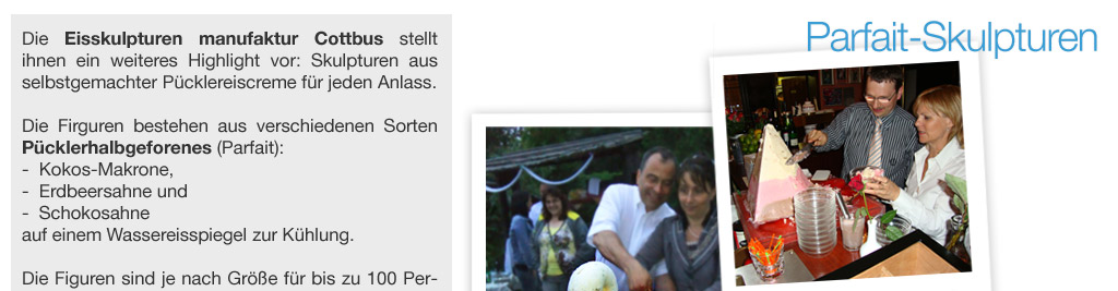 Die Eisskulpturen manufaktur Cottbus stellt ihnen ein weiteres Highlight vor: Skulpturen aus selbstgemachter P&uuml;cklereiscreme f&uuml;r jeden Anlass.  Die Firguren bestehen aus verschiedenen Sorten P&uuml;cklerhalbgeforenes (Parfait):  -  Kokos-Makrone,  -  Erdbeersahne und  -  Schokosahne  auf einem Wassereisspiegel zur K&uuml;hlung.     Die Figuren sind je nach Gr&ouml;&szlig;e f&uuml;r bis zu 100 Personen ausreichend und umfassen ein Volumen bis max. 45 Liter. Die Gr&ouml;&szlig;e der Firguren betr&auml;gt 35 cm bis 60 cm! 